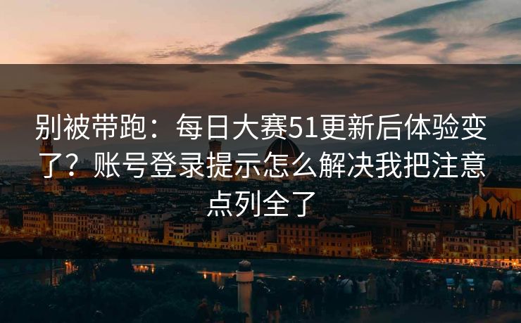 别被带跑：每日大赛51更新后体验变了？账号登录提示怎么解决我把注意点列全了