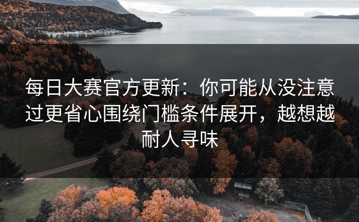 每日大赛官方更新：你可能从没注意过更省心围绕门槛条件展开，越想越耐人寻味