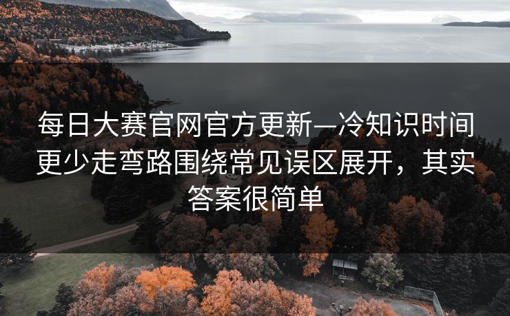 每日大赛官网官方更新—冷知识时间更少走弯路围绕常见误区展开，其实答案很简单