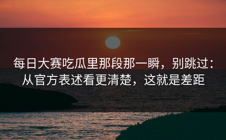 每日大赛吃瓜里那段那一瞬，别跳过：从官方表述看更清楚，这就是差距