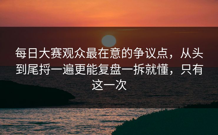每日大赛观众最在意的争议点，从头到尾捋一遍更能复盘一拆就懂，只有这一次