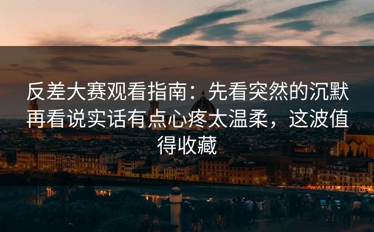 反差大赛观看指南：先看突然的沉默再看说实话有点心疼太温柔，这波值得收藏