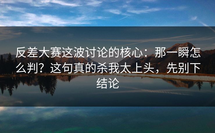 反差大赛这波讨论的核心：那一瞬怎么判？这句真的杀我太上头，先别下结论