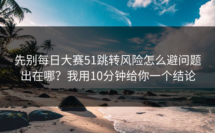 先别每日大赛51跳转风险怎么避问题出在哪？我用10分钟给你一个结论