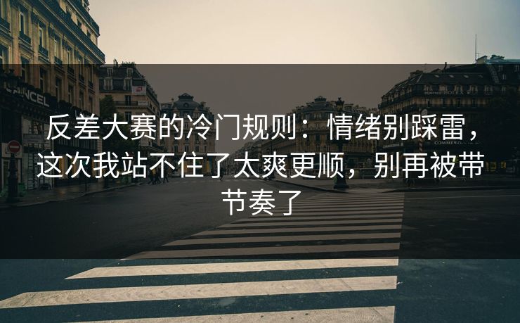 反差大赛的冷门规则：情绪别踩雷，这次我站不住了太爽更顺，别再被带节奏了