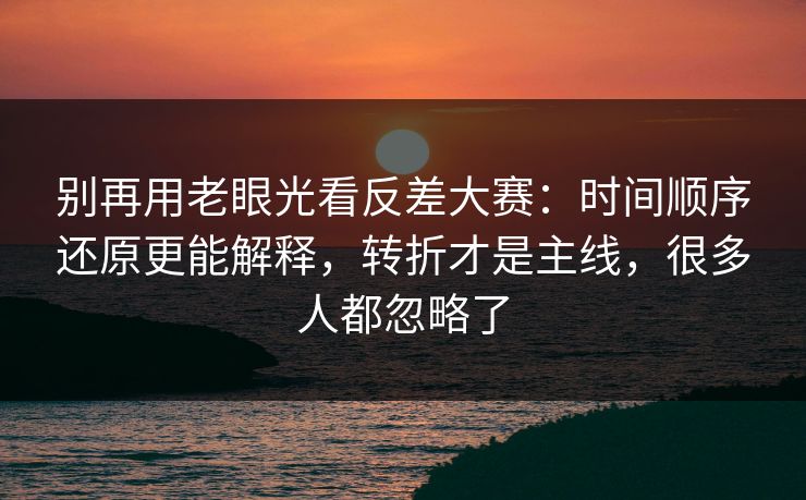 别再用老眼光看反差大赛：时间顺序还原更能解释，转折才是主线，很多人都忽略了