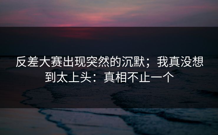 反差大赛出现突然的沉默；我真没想到太上头：真相不止一个