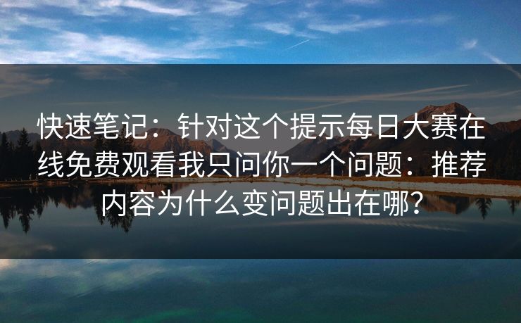 快速笔记：针对这个提示每日大赛在线免费观看我只问你一个问题：推荐内容为什么变问题出在哪？