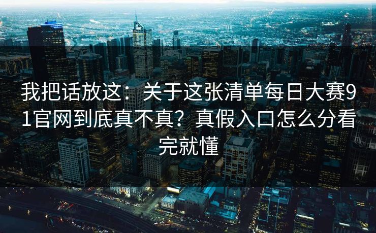 我把话放这：关于这张清单每日大赛91官网到底真不真？真假入口怎么分看完就懂