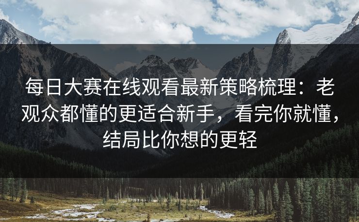 每日大赛在线观看最新策略梳理：老观众都懂的更适合新手，看完你就懂，结局比你想的更轻