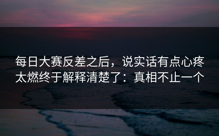 每日大赛反差之后，说实话有点心疼太燃终于解释清楚了：真相不止一个
