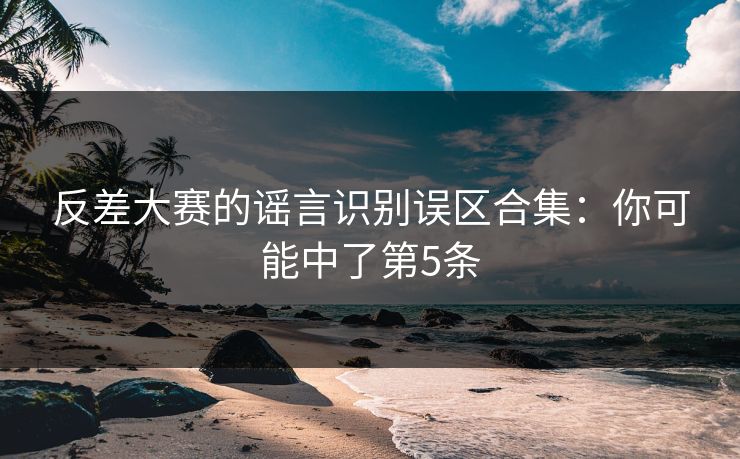 反差大赛的谣言识别误区合集：你可能中了第5条