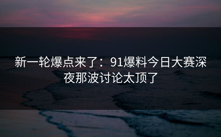 新一轮爆点来了：91爆料今日大赛深夜那波讨论太顶了