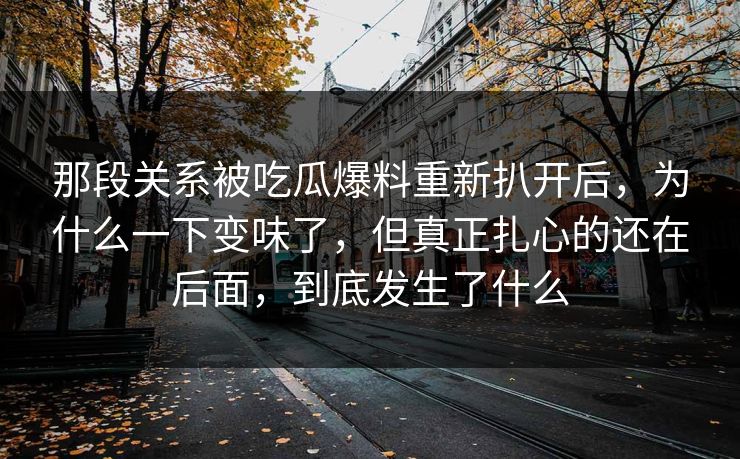 那段关系被吃瓜爆料重新扒开后，为什么一下变味了，但真正扎心的还在后面，到底发生了什么