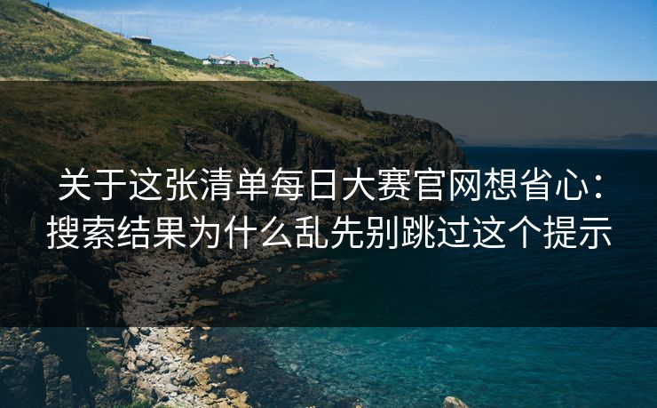 关于这张清单每日大赛官网想省心：搜索结果为什么乱先别跳过这个提示