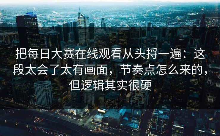 把每日大赛在线观看从头捋一遍：这段太会了太有画面，节奏点怎么来的，但逻辑其实很硬
