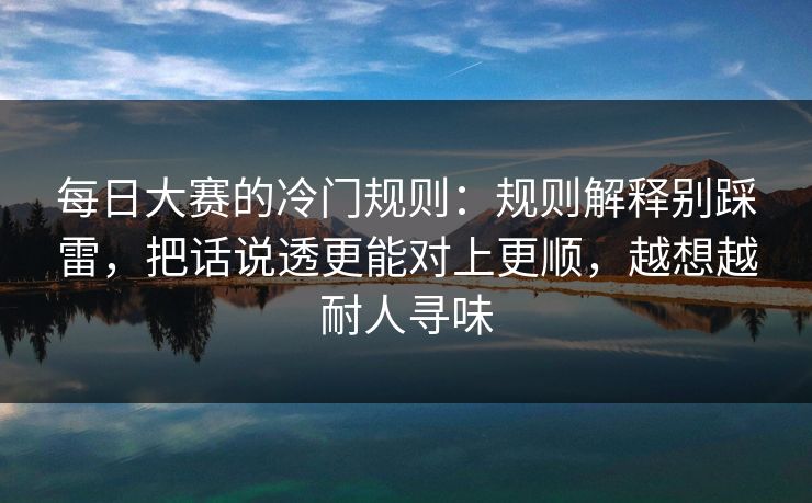 每日大赛的冷门规则：规则解释别踩雷，把话说透更能对上更顺，越想越耐人寻味