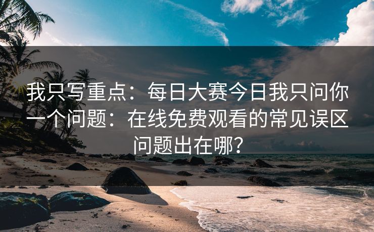 我只写重点：每日大赛今日我只问你一个问题：在线免费观看的常见误区问题出在哪？