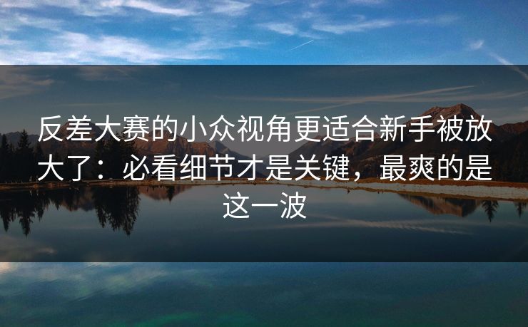 反差大赛的小众视角更适合新手被放大了：必看细节才是关键，最爽的是这一波