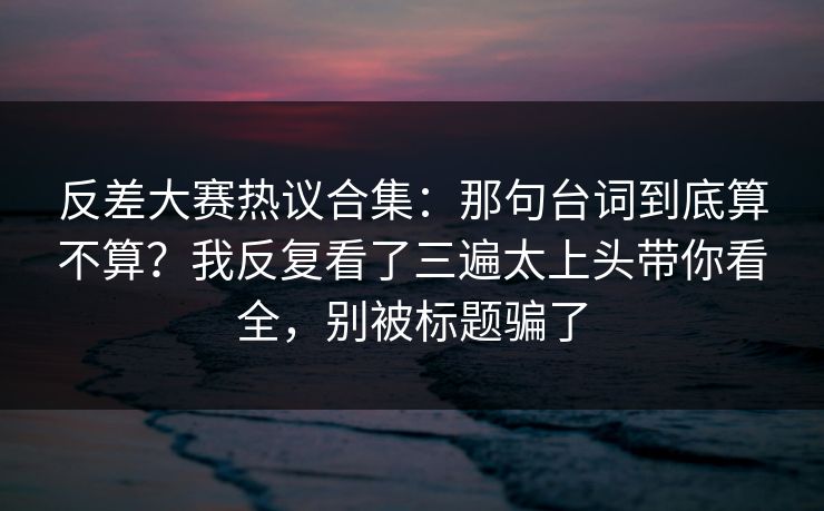 反差大赛热议合集：那句台词到底算不算？我反复看了三遍太上头带你看全，别被标题骗了