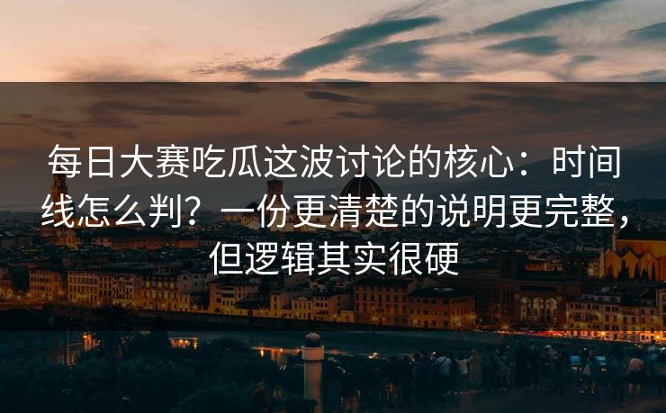 每日大赛吃瓜这波讨论的核心：时间线怎么判？一份更清楚的说明更完整，但逻辑其实很硬