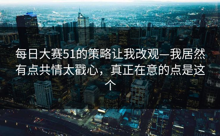 每日大赛51的策略让我改观—我居然有点共情太戳心，真正在意的点是这个