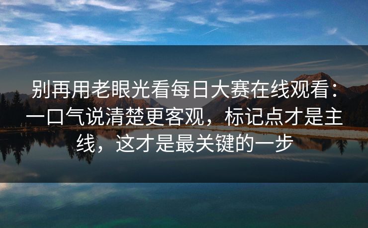 别再用老眼光看每日大赛在线观看：一口气说清楚更客观，标记点才是主线，这才是最关键的一步