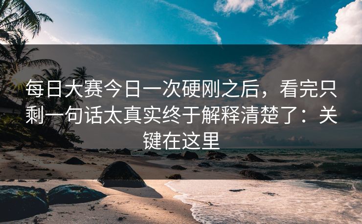 每日大赛今日一次硬刚之后，看完只剩一句话太真实终于解释清楚了：关键在这里
