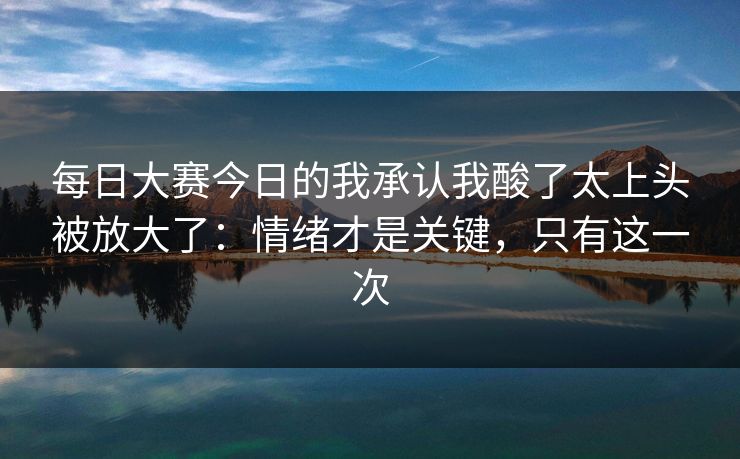 每日大赛今日的我承认我酸了太上头被放大了：情绪才是关键，只有这一次