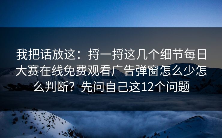 我把话放这：捋一捋这几个细节每日大赛在线免费观看广告弹窗怎么少怎么判断？先问自己这12个问题