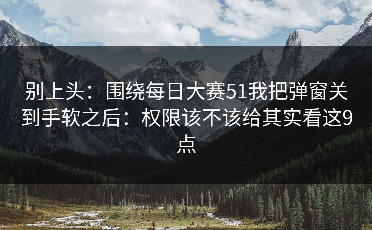 别上头：围绕每日大赛51我把弹窗关到手软之后：权限该不该给其实看这9点