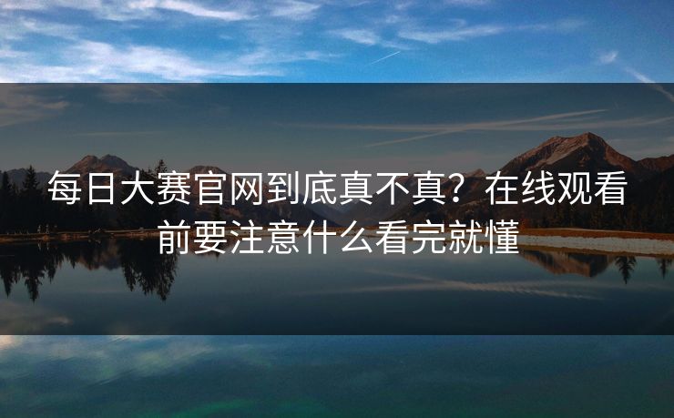 每日大赛官网到底真不真？在线观看前要注意什么看完就懂