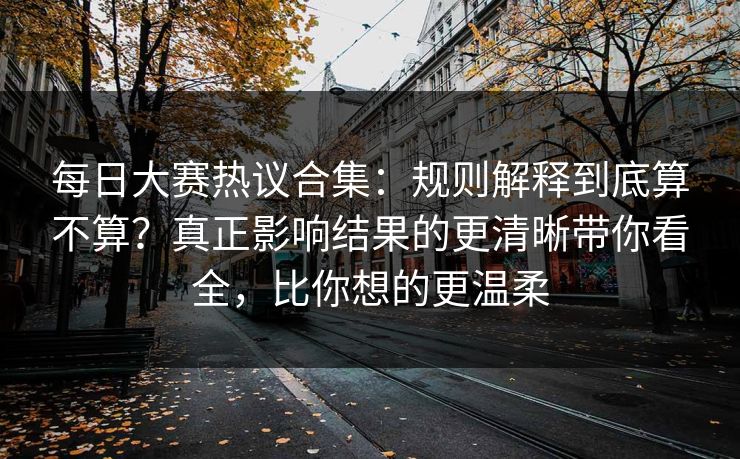 每日大赛热议合集：规则解释到底算不算？真正影响结果的更清晰带你看全，比你想的更温柔