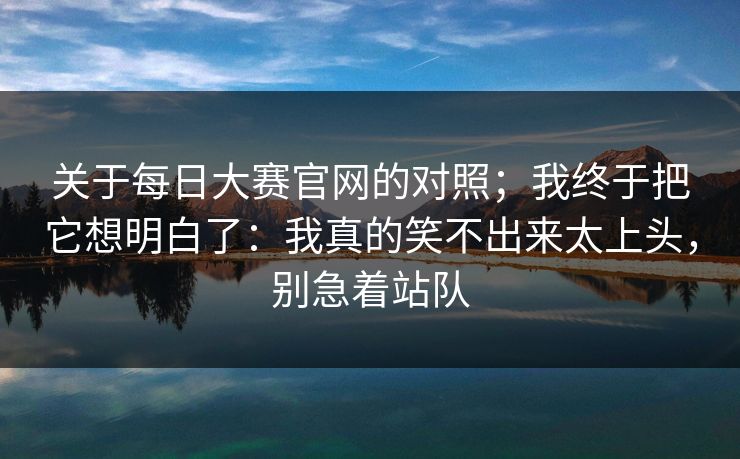 关于每日大赛官网的对照；我终于把它想明白了：我真的笑不出来太上头，别急着站队