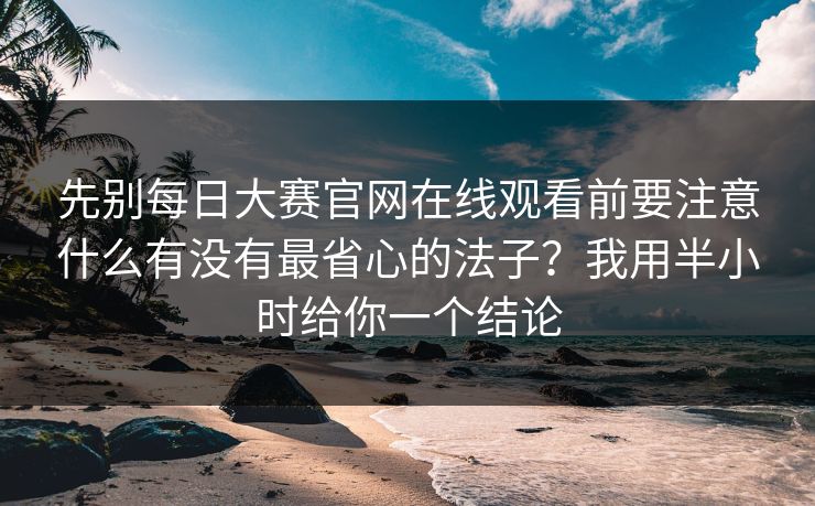 先别每日大赛官网在线观看前要注意什么有没有最省心的法子？我用半小时给你一个结论