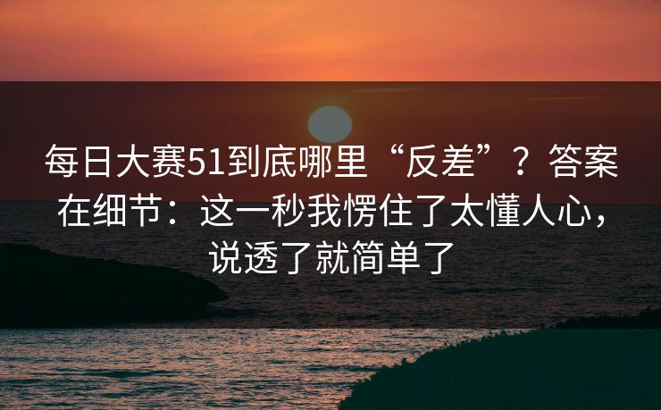 每日大赛51到底哪里“反差”？答案在细节：这一秒我愣住了太懂人心，说透了就简单了