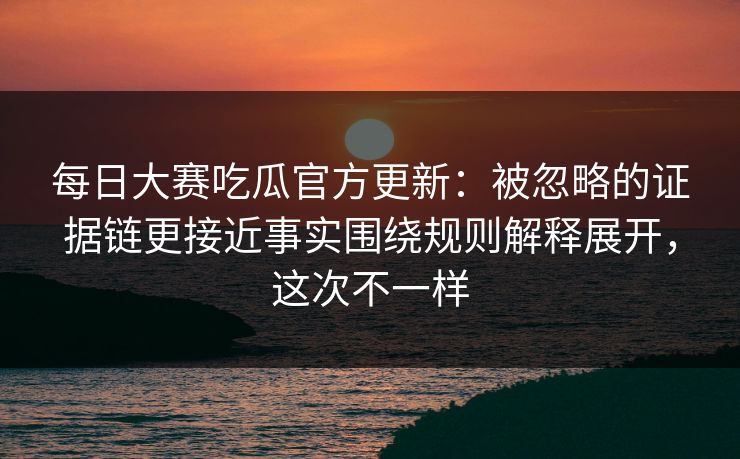 每日大赛吃瓜官方更新：被忽略的证据链更接近事实围绕规则解释展开，这次不一样