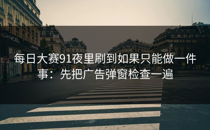 每日大赛91夜里刷到如果只能做一件事:先把广告弹窗检查一遍 每日大赛91夜里刷到如果只能做一件事:先把广告弹窗检查一遍