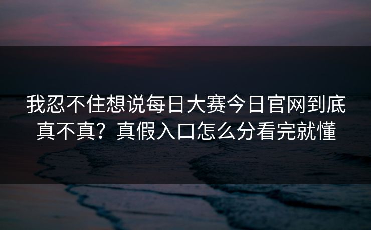 我忍不住想说每日大赛今日官网到底真不真?真假入口怎么分看完就懂 我忍不住想说每日大赛今日官网到底真不真?真假入口怎么分看完就懂
