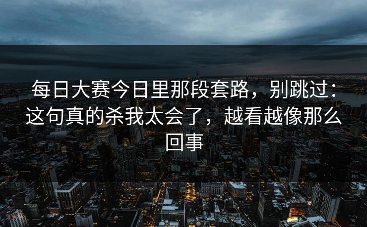 每日大赛今日里那段套路,别跳过:这句真的杀我太会了,越看越像那么回事 每日大赛今日里那段套路,别跳过:这句真的杀我太会了,越看越像那么回事