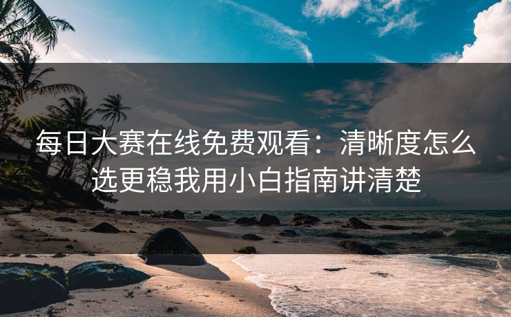 每日大赛在线免费观看：清晰度怎么选更稳我用小白指南讲清楚