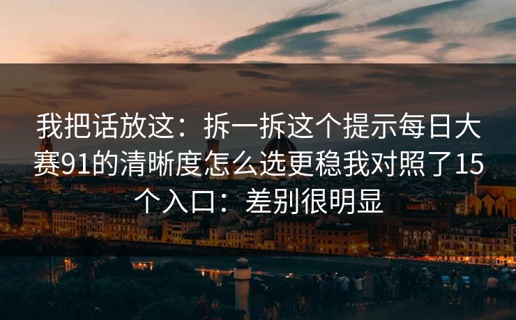 我把话放这：拆一拆这个提示每日大赛91的清晰度怎么选更稳我对照了15个入口：差别很明显